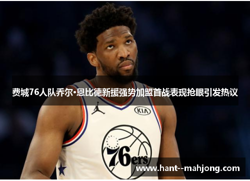 费城76人队乔尔·恩比德新援强势加盟首战表现抢眼引发热议