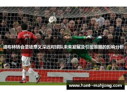 迪布林转会圣徒意义深远对球队未来发展及引援策略的影响分析