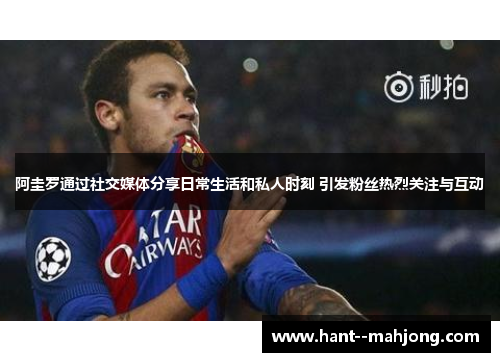 阿圭罗通过社交媒体分享日常生活和私人时刻 引发粉丝热烈关注与互动