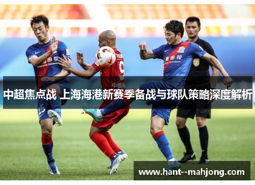 中超焦点战 上海海港新赛季备战与球队策略深度解析