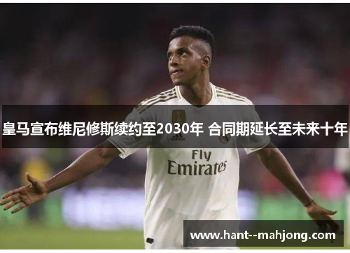 皇马宣布维尼修斯续约至2030年 合同期延长至未来十年 皇马宣布维尼修斯续约至2030年 合同期延长至未来十年